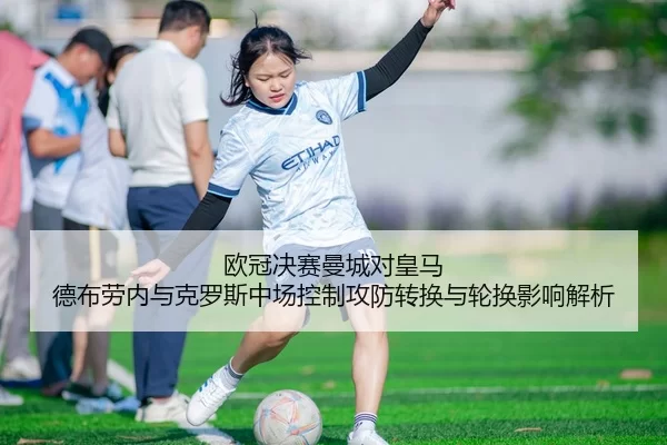 欧冠决赛曼城对皇马 德布劳内与克罗斯中场控制攻防转换与轮换影响解析